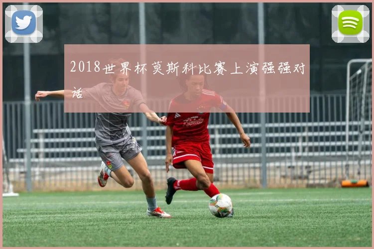 2018世界杯莫斯科比赛上演强强对话