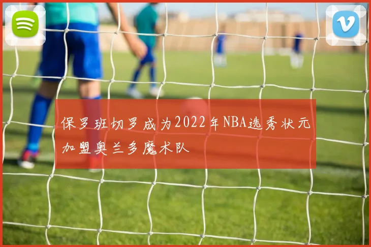 保罗班切罗成为2022年NBA选秀状元加盟奥兰多魔术队
