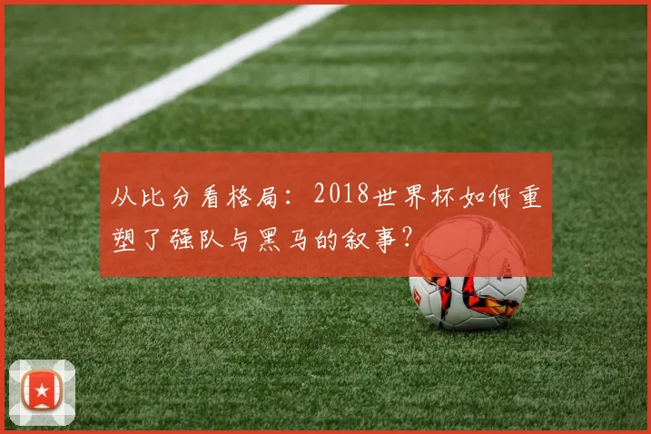 从比分看格局：2018世界杯如何重塑了强队与黑马的叙事？