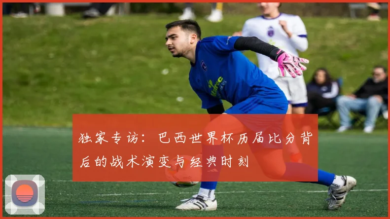 独家专访：巴西世界杯历届比分背后的战术演变与经典时刻
