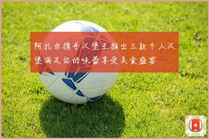 阿扎尔携手汉堡王推出三款个人汉堡满足你的味蕾享受美食盛宴