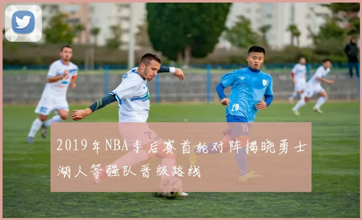 2019年NBA季后赛首轮对阵揭晓勇士湖人等强队晋级路线